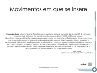 Movimentos em que se insere Impressionismo  foi um movimento artístico que surgiu na pintura  européia do século XIX. O nome do movimento é derivado da obra  Impressão, nascer do sol (1872), deClaude Monet. Os autores impressionistas não mais se preocupavam com os preceitos doRealismo ou da academia. A busca pelos elementos fundamentais de cada arte levou os pintores impressionistas a pesquisar a produção pictórica não mais interessados em temáticas nobres ou no retrato fiel da realidade, mas em ver o quadro como obra em si mesma. A  luz  e omovimento utilizando pinceladas soltas tornam-se o principal elemento da pintura, sendo que geralmente as telas eram pintadas ao ar livre para que o pintor pudesse capturar melhor as nuances da natureza. voltar Texto:  wikipédia http://pt.wikipedia.org/wiki/Claude_Monet#Carreira_art.C3.ADstica 