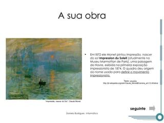 A sua obra Em1872 ele Monet pintou  Impressão, nascer do sol   Impression du Soleil  (atualmente no Museu Marmottan de Paris), uma paisagem do Havre, exibida na primeira exposição impressionista de 1874. O quadro deu origem ao nome usado para  definir o movimento impressionista. “ Impressão, nascer do Sol”, Claude Monet. seguinte Texto:  wikipédia http://pt.wikipedia.org/wiki/Claude_Monet#Carreira_art.C3.ADstica 