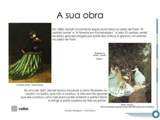 A sua obra Em 1866, Monet novamente expôs duas telas no salão de Paris:  "O vestido verde"  e  "A floresta em Fontainebleu" . A tela  "O vestido verde"  recebeu grandes elogios por parte dos críticos e ganhou um prêmio no salão de Paris. No ano de 1867, Monet tentou inscrever a obra  "Mulheres no Jardim"  no Salão, que não a aceitou. A tela era tão grande que ele construiu uma vala para poder enterrar a parte inferior e atingir a parte superior da tela ao pintar.  “ Mulheres no Jardim”, Claude Monet . voltar Texto:  wikipédia http://pt.wikipedia.org/wiki/Claude_Monet#Carreira_art.C3.ADstica 