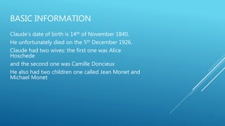 BASIC INFORMATION
Claude's date of birth is 14th of November 1840.
He unfortunately died on the 5th December 1926.
Claude had two wives: the first one was Alice
Hoschede
and the second one was Camille Doncieux
He also had two children one called Jean Monet and
Michael Monet
 