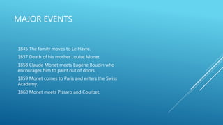 MAJOR EVENTS
1845 The family moves to Le Havre.
1857 Death of his mother Louise Monet.
1858 Claude Monet meets Eugène Boudin who
encourages him to paint out of doors.
1859 Monet comes to Paris and enters the Swiss
Academy.
1860 Monet meets Pissaro and Courbet.
 