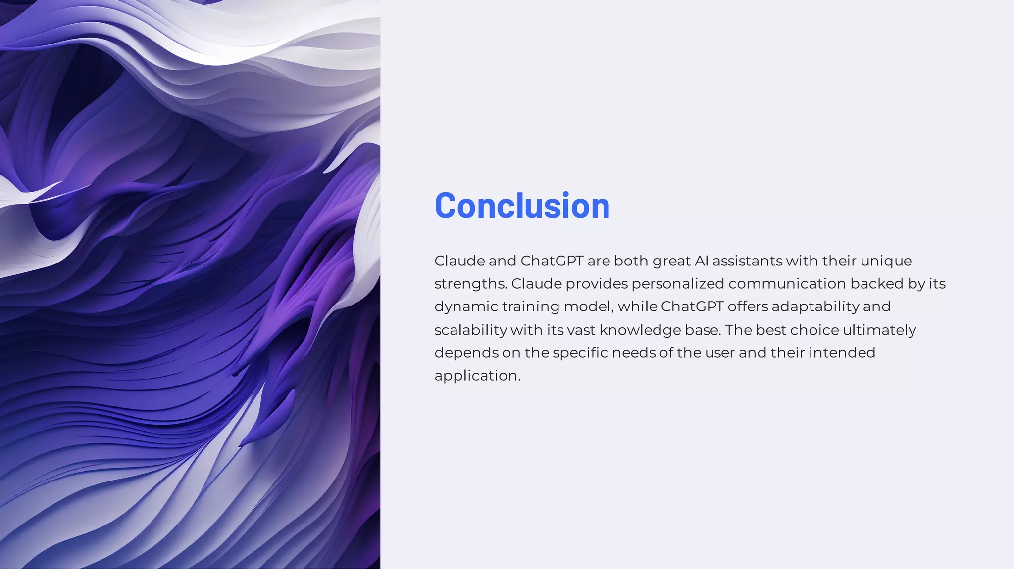 Conclusion
Claude and ChatGPT are both great AI assistants with their unique
strengths. Claude provides personalized communication backed by its
dynamic training model, while ChatGPT offers adaptability and
scalability with its vast knowledge base. The best choice ultimately
depends on the specific needs of the user and their intended
application.
 