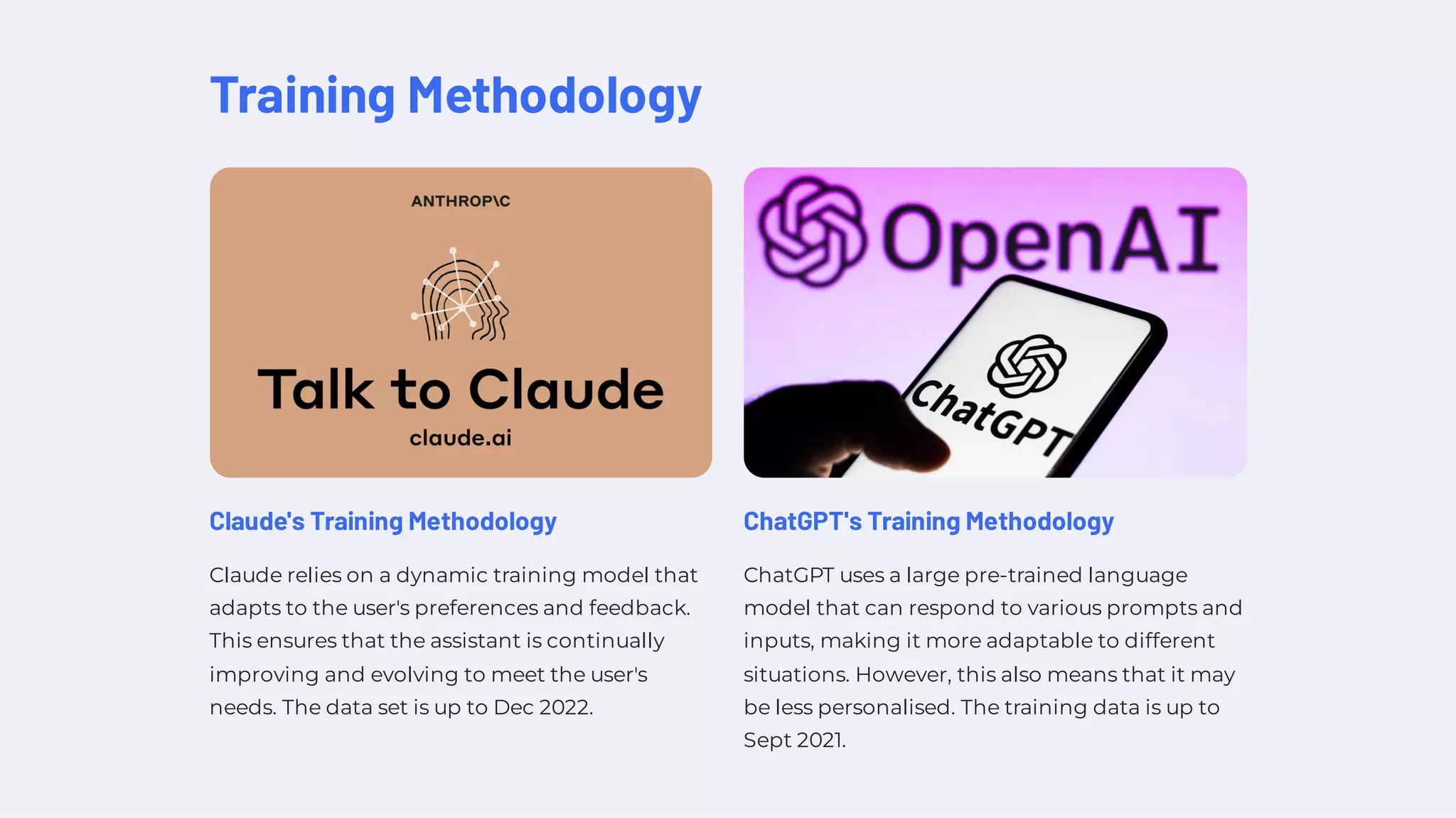 Training Methodology
Claude's Training Methodology
Claude relies on a dynamic training model that
adapts to the user's preferences and feedback.
This ensures that the assistant is continually
improving and evolving to meet the user's
needs. The data set is up to Dec 2022.
ChatGPT's Training Methodology
ChatGPT uses a large pre-trained language
model that can respond to various prompts and
inputs, making it more adaptable to different
situations. However, this also means that it may
be less personalised. The training data is up to
Sept 2021.
 