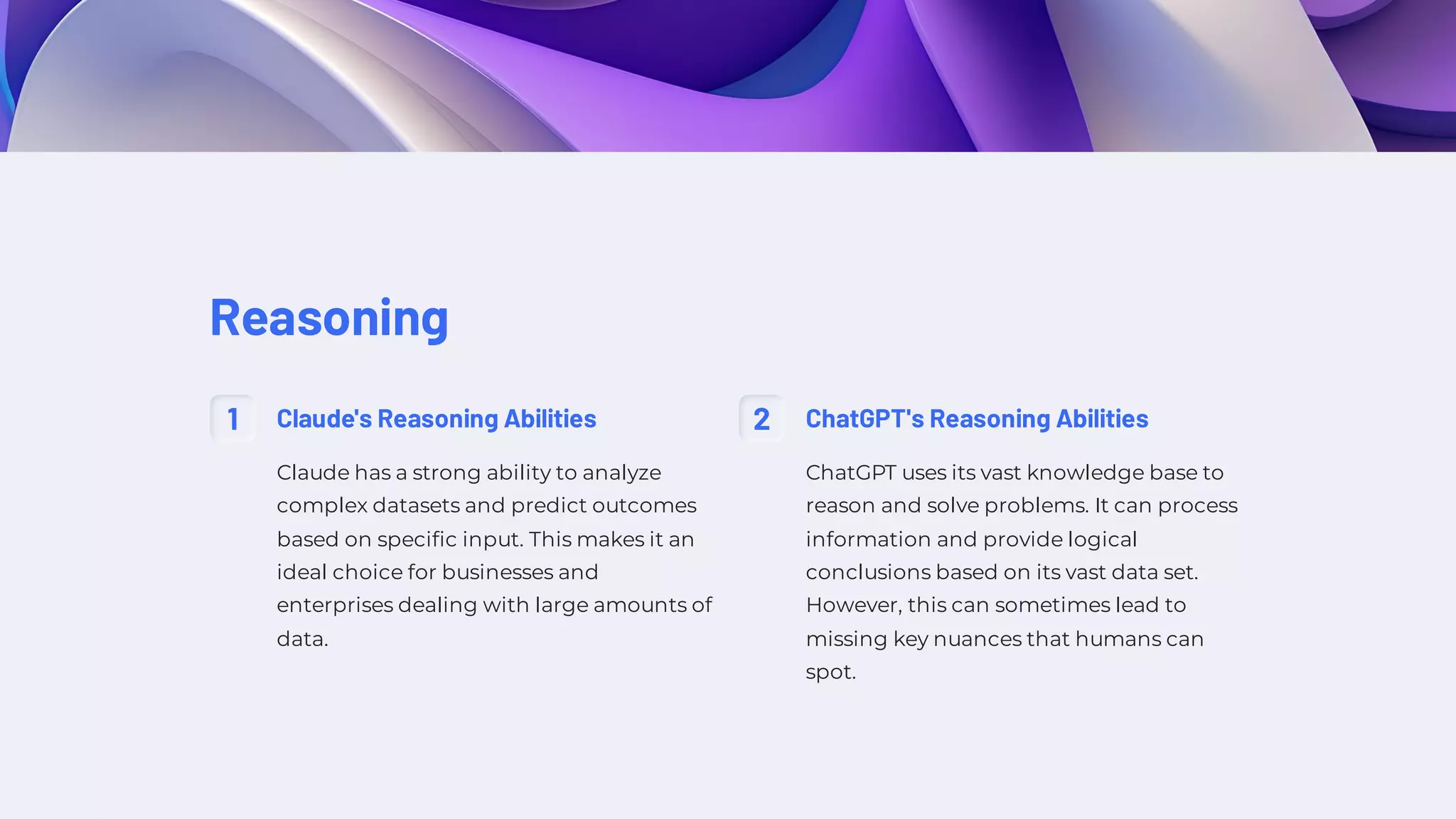 Reasoning
1 Claude's Reasoning Abilities
Claude has a strong ability to analyze
complex datasets and predict outcomes
based on specific input. This makes it an
ideal choice for businesses and
enterprises dealing with large amounts of
data.
2 ChatGPT's Reasoning Abilities
ChatGPT uses its vast knowledge base to
reason and solve problems. It can process
information and provide logical
conclusions based on its vast data set.
However, this can sometimes lead to
missing key nuances that humans can
spot.
 