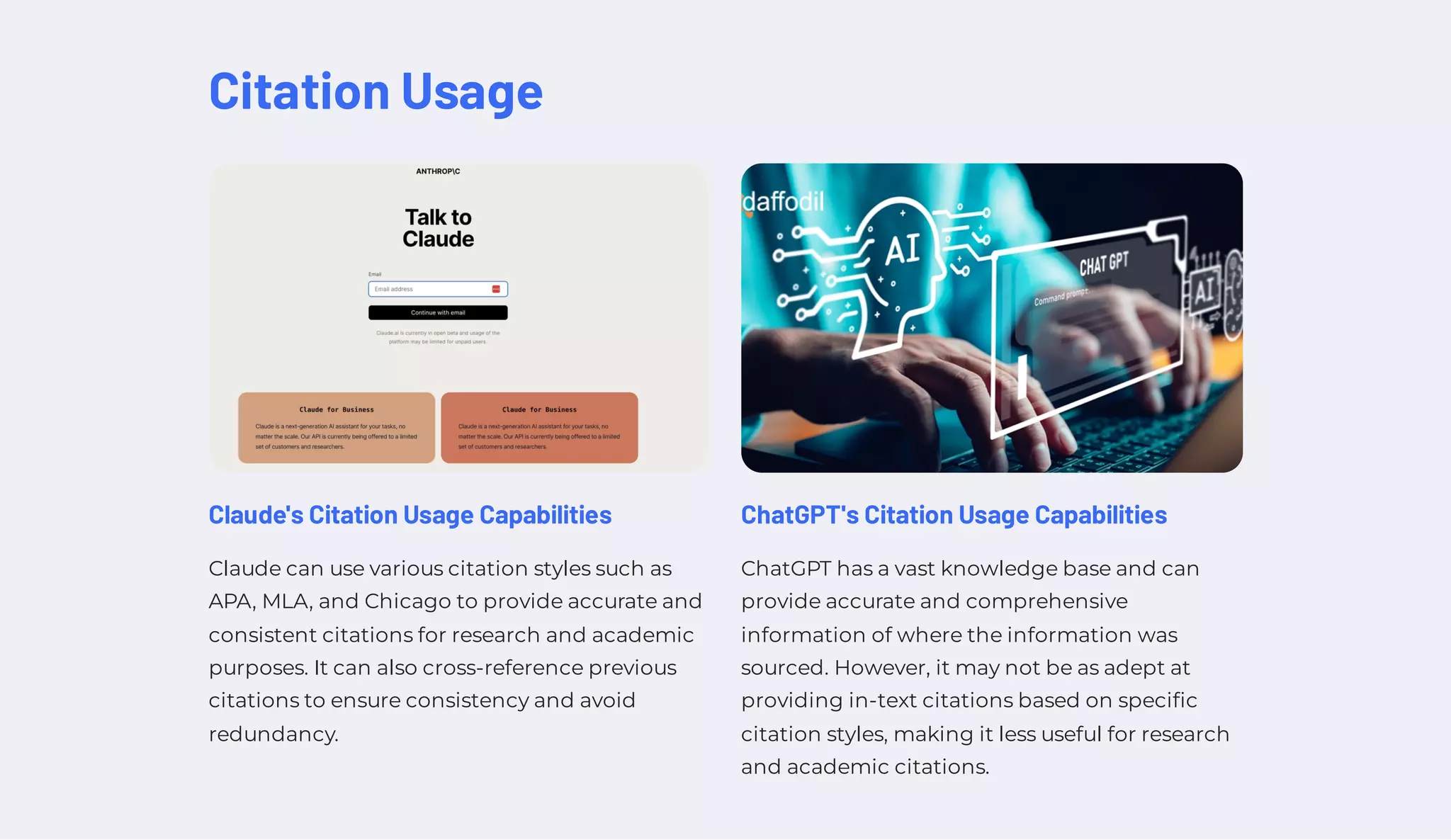 Citation Usage
Claude's Citation Usage Capabilities
Claude can use various citation styles such as
APA, MLA, and Chicago to provide accurate and
consistent citations for research and academic
purposes. It can also cross-reference previous
citations to ensure consistency and avoid
redundancy.
ChatGPT's Citation Usage Capabilities
ChatGPT has a vast knowledge base and can
provide accurate and comprehensive
information of where the information was
sourced. However, it may not be as adept at
providing in-text citations based on specific
citation styles, making it less useful for research
and academic citations.
 