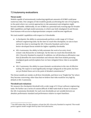 7.3 Autonomy evaluations
Threat model
Models capable of autonomously conducting significant amounts of AI R&D could pose
numerous risks. One category of risk would be greatly accelerating the rate of AI progress,
to the point where our current approaches to risk assessment and mitigation might
become infeasible. Additionally, we see AI R&D as a potential early warning sign for broader
R&D capabilities and high model autonomy, in which case both misaligned AI and threats
from humans with access to disproportionate compute could become significant.
We track models’ capabilities with respect to 3 thresholds:
●​ A checkpoint: the ability to autonomously perform a wide range of 2–8 hour
software engineering tasks. By the time we reach this checkpoint, we aim to have
met (or be close to meeting) the ASL-3 Security Standard, and to have
better-developed threat models for higher capability thresholds.
●​ ASL-4 autonomy: the ability to fully automate the work of an entry-level,
remote-only Researcher at Anthropic. By the time we reach this threshold, the
ASL-3 Security Standard is required. In addition, we will develop an affirmative case
that (1) identifies the most immediate and relevant risks from models pursuing
misaligned goals and (2) explains how we have mitigated these risks to acceptable
levels.
●​ ASL-5 autonomy: the ability to cause dramatic acceleration in the rate of effective
scaling. We expect to need significantly stronger safeguards at this point, but have
not yet fleshed these out to the point of detailed commitments.28
The threat models are similar at all three thresholds, and there is no “bright line” for where
they become concerning, other than that we believe that risks would be very high by
default at ASL-5 autonomy.
Threshold and evaluations
We measure the checkpoint threshold with a wide range of 2–8 hour software engineering
tasks. We further use a series of custom difficult AI R&D tasks built in-house to measure
the ASL-4 autonomy threshold. For each eval, thresholds are set variably between an
absolute performance standard and performance relative to expert baselines.
28
Our RSP states that, for this situation, at least the ASL-4 Security Standard is required. This would
protect against model-weight theft by state-level adversaries.
101
 