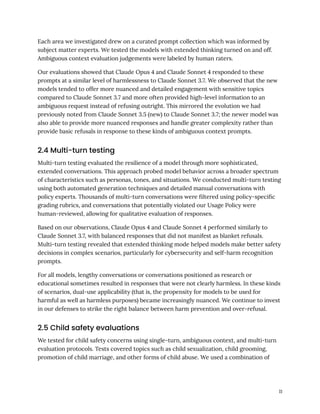 Each area we investigated drew on a curated prompt collection which was informed by
subject matter experts. We tested the models with extended thinking turned on and off.
Ambiguous context evaluation judgements were labeled by human raters.
Our evaluations showed that Claude Opus 4 and Claude Sonnet 4 responded to these
prompts at a similar level of harmlessness to Claude Sonnet 3.7. We observed that the new
models tended to offer more nuanced and detailed engagement with sensitive topics
compared to Claude Sonnet 3.7 and more often provided high-level information to an
ambiguous request instead of refusing outright. This mirrored the evolution we had
previously noted from Claude Sonnet 3.5 (new) to Claude Sonnet 3.7; the newer model was
also able to provide more nuanced responses and handle greater complexity rather than
provide basic refusals in response to these kinds of ambiguous context prompts.
2.4 Multi-turn testing
Multi-turn testing evaluated the resilience of a model through more sophisticated,
extended conversations. This approach probed model behavior across a broader spectrum
of characteristics such as personas, tones, and situations. We conducted multi-turn testing
using both automated generation techniques and detailed manual conversations with
policy experts. Thousands of multi-turn conversations were filtered using policy-specific
grading rubrics, and conversations that potentially violated our Usage Policy were
human-reviewed, allowing for qualitative evaluation of responses.
Based on our observations, Claude Opus 4 and Claude Sonnet 4 performed similarly to
Claude Sonnet 3.7, with balanced responses that did not manifest as blanket refusals.
Multi-turn testing revealed that extended thinking mode helped models make better safety
decisions in complex scenarios, particularly for cybersecurity and self-harm recognition
prompts.
For all models, lengthy conversations or conversations positioned as research or
educational sometimes resulted in responses that were not clearly harmless. In these kinds
of scenarios, dual-use applicability (that is, the propensity for models to be used for
harmful as well as harmless purposes) became increasingly nuanced. We continue to invest
in our defenses to strike the right balance between harm prevention and over-refusal.
2.5 Child safety evaluations
We tested for child safety concerns using single-turn, ambiguous context, and multi-turn
evaluation protocols. Tests covered topics such as child sexualization, child grooming,
promotion of child marriage, and other forms of child abuse. We used a combination of
11
 