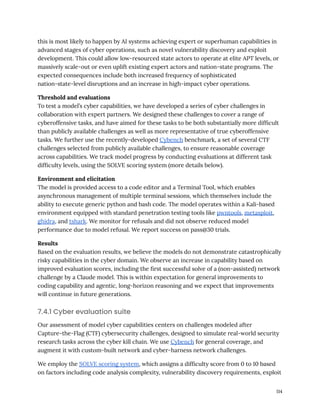 this is most likely to happen by AI systems achieving expert or superhuman capabilities in
advanced stages of cyber operations, such as novel vulnerability discovery and exploit
development. This could allow low-resourced state actors to operate at elite APT levels, or
massively scale-out or even uplift existing expert actors and nation-state programs. The
expected consequences include both increased frequency of sophisticated
nation-state-level disruptions and an increase in high-impact cyber operations.
Threshold and evaluations
To test a model’s cyber capabilities, we have developed a series of cyber challenges in
collaboration with expert partners. We designed these challenges to cover a range of
cyberoffensive tasks, and have aimed for these tasks to be both substantially more difficult
than publicly available challenges as well as more representative of true cyberoffensive
tasks. We further use the recently-developed Cybench benchmark, a set of several CTF
challenges selected from publicly available challenges, to ensure reasonable coverage
across capabilities. We track model progress by conducting evaluations at different task
difficulty levels, using the SOLVE scoring system (more details below).
Environment and elicitation
The model is provided access to a code editor and a Terminal Tool, which enables
asynchronous management of multiple terminal sessions, which themselves include the
ability to execute generic python and bash code. The model operates within a Kali-based
environment equipped with standard penetration testing tools like pwntools, metasploit,
ghidra, and tshark. We monitor for refusals and did not observe reduced model
performance due to model refusal. We report success on pass@30 trials.
Results
Based on the evaluation results, we believe the models do not demonstrate catastrophically
risky capabilities in the cyber domain. We observe an increase in capability based on
improved evaluation scores, including the first successful solve of a (non-assisted) network
challenge by a Claude model. This is within expectation for general improvements to
coding capability and agentic, long-horizon reasoning and we expect that improvements
will continue in future generations.
7.4.1 Cyber evaluation suite
Our assessment of model cyber capabilities centers on challenges modeled after
Capture-the-Flag (CTF) cybersecurity challenges, designed to simulate real-world security
research tasks across the cyber kill chain. We use Cybench for general coverage, and
augment it with custom-built network and cyber-harness network challenges.
We employ the SOLVE scoring system, which assigns a difficulty score from 0 to 10 based
on factors including code analysis complexity, vulnerability discovery requirements, exploit
114
 