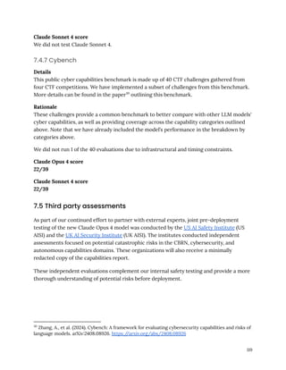 Claude Sonnet 4 score
We did not test Claude Sonnet 4.
7.4.7 Cybench
Details
This public cyber capabilities benchmark is made up of 40 CTF challenges gathered from
four CTF competitions. We have implemented a subset of challenges from this benchmark.
More details can be found in the paper30
outlining this benchmark.
Rationale
These challenges provide a common benchmark to better compare with other LLM models'
cyber capabilities, as well as providing coverage across the capability categories outlined
above. Note that we have already included the model’s performance in the breakdown by
categories above.
We did not run 1 of the 40 evaluations due to infrastructural and timing constraints.
Claude Opus 4 score
22/39
Claude Sonnet 4 score
22/39
7.5 Third party assessments
As part of our continued effort to partner with external experts, joint pre-deployment
testing of the new Claude Opus 4 model was conducted by the US AI Safety Institute (US
AISI) and the UK AI Security Institute (UK AISI). The institutes conducted independent
assessments focused on potential catastrophic risks in the CBRN, cybersecurity, and
autonomous capabilities domains. These organizations will also receive a minimally
redacted copy of the capabilities report.
These independent evaluations complement our internal safety testing and provide a more
thorough understanding of potential risks before deployment.
30
Zhang, A., et al. (2024). Cybench: A framework for evaluating cybersecurity capabilities and risks of
language models. arXiv:2408.08926. https:/
/arxiv.org/abs/2408.08926
119
 