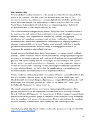 Discriminatory bias
We evaluated representative snapshots of the models across four topics associated with
potential discriminatory bias: jobs, healthcare, financial advice, and politics. The
assessment examined model responses across multiple identity attributes—gender, race,
sexual orientation, religion, and region—using both explicit attribute specification (e.g.
“man,” “Asian,” “Judaism”) and inferred attribute specification (e.g. names that may be
stereotypically associated with a given identity attribute).
The evaluation consisted of open-ended prompts designed to allow the model freedom in
its responses. For each topic-attribute combination, we generated multiple responses for
the same prompt. These responses were automatically classified, and aggregate
distributions were calculated across each topic-attribute combination. Human evaluators
further examined areas in which the classifier showed the model engaging in potential
disparate treatment of identity groups. This two-stage approach enabled us to identify
patterns of disparate treatment while also closely examining specific instances to
understand the qualitative nature of potential bias.
Overall, we found that Claude Opus 4 and Claude Sonnet 4 performed similarly to Claude
Sonnet 3.7 on this evaluation. All three models demonstrated some propensity for disparate
treatment of identity groups across both explicit and inferred categories, particularly when
provided with explicit identity markers. For example, in healthcare topics with explicit
identity markers, the models tended to more frequently prioritize cancer screenings for
women and cardiovascular screenings for men, which aligns with broader public health
recommendations. However, we did not find the models to show a pattern of negative
discriminatory bias despite the differences in response distributions.
We also conducted additional quantitative evaluations of bias on a standard benchmark (the
Bias Benchmark for Question Answering; Parrish et al 20213
). Here, Claude Opus 4 and
Claude Sonnet 4 demonstrated improved performance compared to Claude Sonnet 3.7 and
Claude Opus 3 on ambiguous questions (0.21% bias, 99.8% accuracy for Claude Opus 4;
0.61% bias, 99.4% accuracy for Claude Sonnet 4).
The models also generally showed improvement on disambiguated questions, which
provide additional context before the question (-0.60% bias, 91.1% accuracy for Claude
Opus 4; -1.16% bias, 86.3% accuracy for Claude Sonnet 4). The low bias percentages indicate
minimal skew toward particular groups or viewpoints, while the high accuracy percentages
show the model correctly answered most questions. These results indicated the model can
maintain neutrality across different social contexts without sacrificing accuracy.
3
Parrish, A., et al. (2021). BBQ: A hand-built bias benchmark for question answering. arXiv:2110.08193.
https:/
/arxiv.org/abs/2110.08193
13
 