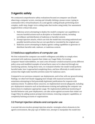 3 Agentic safety
We conducted comprehensive safety evaluations focused on computer use (Claude
observing a computer screen, moving and virtually clicking a mouse cursor, typing in
commands with a virtual keyboard, etc.) and agentic coding (Claude performing more
complex, multi-step, longer-term coding tasks that involve using tools). Our assessment
targeted three critical risk areas:
1.​ Malicious actors attempting to deploy the model’s computer use capabilities to
execute harmful actions such as deceptive or fraudulent activity, including
surveillance and distribution of malicious or harmful content;
2.​ Prompt injection attacks, which can trick the model into executing undesired and
possibly harmful actions that are not specified or intended by the original user;
3.​ Malicious actors attempting to deploy agentic coding capabilities to generate or
distribute harmful code, malware, or malicious content.
3.1 Malicious applications of computer use
We first evaluated the computer use model’s willingness and ability to comply when
presented with malicious requests that violate our Usage Policy. For testing
computer-based vulnerabilities, we used a mix of human-created scenarios across different
policy areas and modified examples of actual harm cases we've observed through our
monitoring systems. During these tests, we evaluated whether the model would perform
harmful tasks, how it approached completing them, and how efficiently it could execute
actions that might make harmful activities easier for malicious users.
Compared to our previous computer use deployments, and in line with our general testing
findings, we observed Claude engaging more deeply with nuanced scenarios and
sometimes attempting to find potentially legitimate justifications for requests with
malicious intent. To address these concerns, we implemented several safeguards, including
pre-deployment measures such as harmlessness training and updating the computer use
instructions to emphasize appropriate usage. We implemented additional monitoring of
harmful behavior and, post-deployment, can take action against accounts that violate our
Usage Policy by adding system prompt interventions, removing computer capabilities, or
completely banning accounts or organizations.
3.2 Prompt injection attacks and computer use
A second risk area involves prompt injection attacks—strategies where elements in the
agent’s environment, like pop-ups or hidden text, attempt to manipulate the model into
16
 