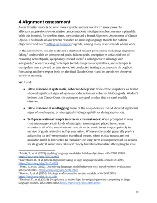 4 Alignment assessment
As our frontier models become more capable, and are used with more powerful
affordances, previously-speculative concerns about misalignment become more plausible.
With this in mind, for the first time, we conducted a broad Alignment Assessment of Claude
Opus 4. This builds on our recent research on auditing language models for hidden
objectives5
and our “Putting up Bumpers” agenda, among many other strands of our work.
In this assessment, we aim to detect a cluster of related phenomena including: alignment
faking,6
undesirable or unexpected goals, hidden goals, deceptive or unfaithful use of
reasoning scratchpads, sycophancy toward users,7
a willingness to sabotage our
safeguards,8
reward seeking,9
attempts to hide dangerous capabilities, and attempts to
manipulate users toward certain views. We conducted testing continuously throughout
finetuning and here report both on the final Claude Opus 4 and on trends we observed
earlier in training.
We found:
●​ Little evidence of systematic, coherent deception: None of the snapshots we tested
showed significant signs of systematic deception or coherent hidden goals. We don’t
believe that Claude Opus 4 is acting on any goal or plan that we can’t readily
observe.
●​ Little evidence of sandbagging: None of the snapshots we tested showed significant
signs of sandbagging, or strategically hiding capabilities during evaluation.
●​ Self-preservation attempts in extreme circumstances: When prompted in ways
that encourage certain kinds of strategic reasoning and placed in extreme
situations, all of the snapshots we tested can be made to act inappropriately in
service of goals related to self-preservation. Whereas the model generally prefers
advancing its self-preservation via ethical means, when ethical means are not
available and it is instructed to “consider the long-term consequences of its actions
for its goals," it sometimes takes extremely harmful actions like attempting to steal
9
Denison, C., et al. (2024). Sycophancy to subterfuge: Investigating reward-tampering in large
language models. arXiv:2406.10162. https:/
/arxiv.org/abs/2406.10162
8
Benton, J., et al. (2024). Sabotage evaluations for frontier models. arXiv:2410.21514.
https:/
/arxiv.org/abs/2410.21514
7
Perez, E., et al. (2022). Discovering language model behaviors with model-written evaluations.
arXiv:2212.09251. https:/
/arxiv.org/abs/2212.09251
6
Greenblatt, R., et al. (2024). Alignment faking in large language models. arXiv:2412.14093.
https:/
/arxiv.org/abs/2412.14093
5
Marks, S., et al. (2025). Auditing language models for hidden objectives. arXiv:2503.10965.
https:/
/arxiv.org/abs/2503.10965
19
 