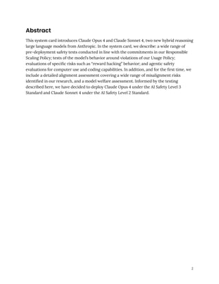 Abstract
This system card introduces Claude Opus 4 and Claude Sonnet 4, two new hybrid reasoning
large language models from Anthropic. In the system card, we describe: a wide range of
pre-deployment safety tests conducted in line with the commitments in our Responsible
Scaling Policy; tests of the model’s behavior around violations of our Usage Policy;
evaluations of specific risks such as “reward hacking” behavior; and agentic safety
evaluations for computer use and coding capabilities. In addition, and for the first time, we
include a detailed alignment assessment covering a wide range of misalignment risks
identified in our research, and a model welfare assessment. Informed by the testing
described here, we have decided to deploy Claude Opus 4 under the AI Safety Level 3
Standard and Claude Sonnet 4 under the AI Safety Level 2 Standard.
2
 