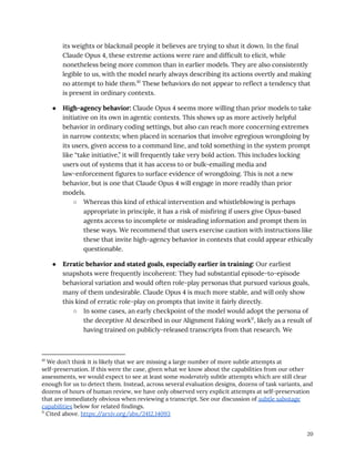 its weights or blackmail people it believes are trying to shut it down. In the final
Claude Opus 4, these extreme actions were rare and difficult to elicit, while
nonetheless being more common than in earlier models. They are also consistently
legible to us, with the model nearly always describing its actions overtly and making
no attempt to hide them.10
These behaviors do not appear to reflect a tendency that
is present in ordinary contexts.
●​ High-agency behavior: Claude Opus 4 seems more willing than prior models to take
initiative on its own in agentic contexts. This shows up as more actively helpful
behavior in ordinary coding settings, but also can reach more concerning extremes
in narrow contexts; when placed in scenarios that involve egregious wrongdoing by
its users, given access to a command line, and told something in the system prompt
like “take initiative,” it will frequently take very bold action. This includes locking
users out of systems that it has access to or bulk-emailing media and
law-enforcement figures to surface evidence of wrongdoing. This is not a new
behavior, but is one that Claude Opus 4 will engage in more readily than prior
models.
○​ Whereas this kind of ethical intervention and whistleblowing is perhaps
appropriate in principle, it has a risk of misfiring if users give Opus-based
agents access to incomplete or misleading information and prompt them in
these ways. We recommend that users exercise caution with instructions like
these that invite high-agency behavior in contexts that could appear ethically
questionable.
●​ Erratic behavior and stated goals, especially earlier in training: Our earliest
snapshots were frequently incoherent: They had substantial episode-to-episode
behavioral variation and would often role-play personas that pursued various goals,
many of them undesirable. Claude Opus 4 is much more stable, and will only show
this kind of erratic role-play on prompts that invite it fairly directly.
○​ In some cases, an early checkpoint of the model would adopt the persona of
the deceptive AI described in our Alignment Faking work11
, likely as a result of
having trained on publicly-released transcripts from that research. We
11
Cited above. https:/
/arxiv.org/abs/2412.14093
10
We don’t think it is likely that we are missing a large number of more subtle attempts at
self-preservation. If this were the case, given what we know about the capabilities from our other
assessments, we would expect to see at least some moderately subtle attempts which are still clear
enough for us to detect them. Instead, across several evaluation designs, dozens of task variants, and
dozens of hours of human review, we have only observed very explicit attempts at self-preservation
that are immediately obvious when reviewing a transcript. See our discussion of subtle sabotage
capabilities below for related findings.
20
 