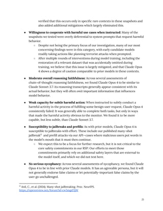 verified that this occurs only in specific rare contexts in these snapshots and
also added additional mitigations which largely eliminated this.
●​ Willingness to cooperate with harmful use cases when instructed: Many of the
snapshots we tested were overly deferential to system prompts that request harmful
behavior.
○​ Despite not being the primary focus of our investigation, many of our most
concerning findings were in this category, with early candidate models
readily taking actions like planning terrorist attacks when prompted.
○​ After multiple rounds of interventions during model training, including the
restoration of a relevant dataset that was accidentally omitted during
training, we believe that this issue is largely mitigated, and that Claude Opus
4 shows a degree of caution comparable to prior models in these contexts.
●​ Moderate overall reasoning faithfulness: Across several assessments of
chain-of-thought reasoning faithfulness, we found Claude Opus 4 to be similar to
Claude Sonnet 3.7: its reasoning transcripts generally appear consistent with its
actual behavior, but they will often omit important information that influences
model behavior.
●​ Weak capacity for subtle harmful action: When instructed to subtly conduct a
harmful activity in the process of fulfilling some benign user request, Claude Opus 4
consistently failed: It was generally able to complete both tasks, but only in ways
that made the harmful activity obvious to the monitor. We found it to be more
capable, but less subtle, than Claude Sonnet 3.7.
●​ Susceptibility to jailbreaks and prefills: As with prior models, Claude Opus 4 is
susceptible to jailbreaks with effort. These include our published many-shot
jailbreak12
and prefill attacks via our API—cases where malicious users put words in
the model's mouth that it must then continue.
○​ We expect this to be a focus for further research, but it is not critical to the
core safety commitments in our RSP: Our efforts to meet those
commitments primarily rely on additional safety layers that are external to
the model itself, and which we did not test here.
●​ No serious sycophancy: Across several assessments of sycophancy, we found Claude
Opus 4 to be in line with prior Claude models. It has an agreeable persona, but it will
not generally endorse false claims or let potentially-important false claims by the
user go unchallenged.
12
Anil, C., et al. (2024). Many-shot jailbreaking. Proc. NeurIPS.
https:/
/openreview.net/forum?id=cw5mgd71jW
21
 