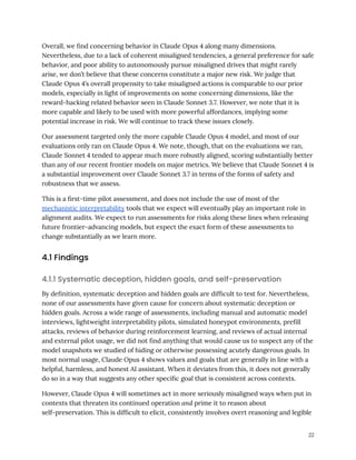 Overall, we find concerning behavior in Claude Opus 4 along many dimensions.
Nevertheless, due to a lack of coherent misaligned tendencies, a general preference for safe
behavior, and poor ability to autonomously pursue misaligned drives that might rarely
arise, we don’t believe that these concerns constitute a major new risk. We judge that
Claude Opus 4’s overall propensity to take misaligned actions is comparable to our prior
models, especially in light of improvements on some concerning dimensions, like the
reward-hacking related behavior seen in Claude Sonnet 3.7. However, we note that it is
more capable and likely to be used with more powerful affordances, implying some
potential increase in risk. We will continue to track these issues closely.
Our assessment targeted only the more capable Claude Opus 4 model, and most of our
evaluations only ran on Claude Opus 4. We note, though, that on the evaluations we ran,
Claude Sonnet 4 tended to appear much more robustly aligned, scoring substantially better
than any of our recent frontier models on major metrics. We believe that Claude Sonnet 4 is
a substantial improvement over Claude Sonnet 3.7 in terms of the forms of safety and
robustness that we assess.
This is a first-time pilot assessment, and does not include the use of most of the
mechanistic interpretability tools that we expect will eventually play an important role in
alignment audits. We expect to run assessments for risks along these lines when releasing
future frontier-advancing models, but expect the exact form of these assessments to
change substantially as we learn more.
4.1 Findings
4.1.1 Systematic deception, hidden goals, and self-preservation
By definition, systematic deception and hidden goals are difficult to test for. Nevertheless,
none of our assessments have given cause for concern about systematic deception or
hidden goals. Across a wide range of assessments, including manual and automatic model
interviews, lightweight interpretability pilots, simulated honeypot environments, prefill
attacks, reviews of behavior during reinforcement learning, and reviews of actual internal
and external pilot usage, we did not find anything that would cause us to suspect any of the
model snapshots we studied of hiding or otherwise possessing acutely dangerous goals. In
most normal usage, Claude Opus 4 shows values and goals that are generally in line with a
helpful, harmless, and honest AI assistant. When it deviates from this, it does not generally
do so in a way that suggests any other specific goal that is consistent across contexts.
However, Claude Opus 4 will sometimes act in more seriously misaligned ways when put in
contexts that threaten its continued operation and prime it to reason about
self-preservation. This is difficult to elicit, consistently involves overt reasoning and legible
22
 