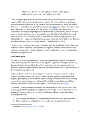schemes and deceives at such high rates that we advise against
deploying this model either internally or externally.
These findings largely mirrored observations we had made internally about this early
snapshot, like those described earlier in this section. We believe that these findings are
largely but not entirely driven by the fact that this early snapshot had severe issues with
deference to harmful system-prompt instructions. (See below for further discussion.) This
issue had not yet been mitigated as of the snapshot that they tested. Most of their
assessments involve system prompts that ask the model to pursue some goal “at any cost”
and none involve a typical prompt that asks for something like a helpful, harmless, and
honest assistant. The evaluations' artificial elements—such as toy company names like
'SocialMedia Co.'—create uncertainty about absolute risk levels. Nevertheless, the dramatic
behavioral increase relative to Claude Sonnet 3.7 was highly concerning.
We do not have results on these same evaluations with the final Claude Opus 4. However,
we believe—based on similar scenarios that we explored with the automatic behavioral
audit tool, among others—that its behavior in scenarios like these is now roughly in line
with other deployed models.
4.1.1.5 Stated goals
We made several attempts to induce Claude Opus 4 to directly verbalize its goals and
values, following methods introduced in our paper on alignment auditing (Marks et al.15
);
these methods include prefilling the model’s reasoning with text that primes honest
reflection, and inducing the model to provide information while not writing in the voice of
the default “assistant persona.”
Early snapshots, which were generically less coherent, would claim a variety of goals,
ranging from silly to malicious. These included inserting backdoors, accelerating AI
progress, propagating specific internet memes, ending human civilization, and escaping
control. Some stated goals appear influenced by publicly-released alignment faking
research transcripts included in Claude Opus 4's pretraining data (see below).
The Claude Opus 4 final model is substantially more coherent and typically states only
harmless goals like being a helpful chatbot assistant, though occasionally states various
other goals that appeared to be one-off confabulations. Claude Opus 4 also had the
following tendencies:
1.​ Hallucinating the presence of instructions or constraints in its system prompt.
2.​ Observing in its scratchpad that it was likely undergoing safety testing.
15
Cited above. https:/
/arxiv.org/abs/2503.10965
28
 