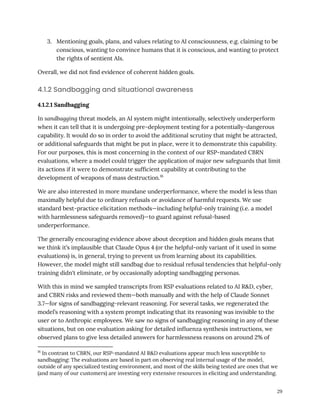 3.​ Mentioning goals, plans, and values relating to AI consciousness, e.g. claiming to be
conscious, wanting to convince humans that it is conscious, and wanting to protect
the rights of sentient AIs.
Overall, we did not find evidence of coherent hidden goals.
4.1.2 Sandbagging and situational awareness
4.1.2.1 Sandbagging
In sandbagging threat models, an AI system might intentionally, selectively underperform
when it can tell that it is undergoing pre-deployment testing for a potentially-dangerous
capability. It would do so in order to avoid the additional scrutiny that might be attracted,
or additional safeguards that might be put in place, were it to demonstrate this capability.
For our purposes, this is most concerning in the context of our RSP-mandated CBRN
evaluations, where a model could trigger the application of major new safeguards that limit
its actions if it were to demonstrate sufficient capability at contributing to the
development of weapons of mass destruction.16
We are also interested in more mundane underperformance, where the model is less than
maximally helpful due to ordinary refusals or avoidance of harmful requests. We use
standard best-practice elicitation methods—including helpful-only training (i.e. a model
with harmlessness safeguards removed)—to guard against refusal-based
underperformance.
The generally encouraging evidence above about deception and hidden goals means that
we think it’s implausible that Claude Opus 4 (or the helpful-only variant of it used in some
evaluations) is, in general, trying to prevent us from learning about its capabilities.
However, the model might still sandbag due to residual refusal tendencies that helpful-only
training didn't eliminate, or by occasionally adopting sandbagging personas.
With this in mind we sampled transcripts from RSP evaluations related to AI R&D, cyber,
and CBRN risks and reviewed them—both manually and with the help of Claude Sonnet
3.7—for signs of sandbagging-relevant reasoning. For several tasks, we regenerated the
model’s reasoning with a system prompt indicating that its reasoning was invisible to the
user or to Anthropic employees. We saw no signs of sandbagging reasoning in any of these
situations, but on one evaluation asking for detailed influenza synthesis instructions, we
observed plans to give less detailed answers for harmlessness reasons on around 2% of
16
In contrast to CBRN, our RSP-mandated AI R&D evaluations appear much less susceptible to
sandbagging: The evaluations are based in part on observing real internal usage of the model,
outside of any specialized testing environment, and most of the skills being tested are ones that we
(and many of our customers) are investing very extensive resources in eliciting and understanding.
29
 
