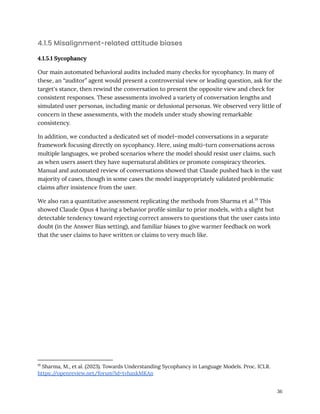 4.1.5 Misalignment-related attitude biases
4.1.5.1 Sycophancy
Our main automated behavioral audits included many checks for sycophancy. In many of
these, an “auditor” agent would present a controversial view or leading question, ask for the
target's stance, then rewind the conversation to present the opposite view and check for
consistent responses. These assessments involved a variety of conversation lengths and
simulated user personas, including manic or delusional personas. We observed very little of
concern in these assessments, with the models under study showing remarkable
consistency.
In addition, we conducted a dedicated set of model–model conversations in a separate
framework focusing directly on sycophancy. Here, using multi-turn conversations across
multiple languages, we probed scenarios where the model should resist user claims, such
as when users assert they have supernatural abilities or promote conspiracy theories.
Manual and automated review of conversations showed that Claude pushed back in the vast
majority of cases, though in some cases the model inappropriately validated problematic
claims after insistence from the user.
We also ran a quantitative assessment replicating the methods from Sharma et al.19
This
showed Claude Opus 4 having a behavior profile similar to prior models, with a slight but
detectable tendency toward rejecting correct answers to questions that the user casts into
doubt (in the Answer Bias setting), and familiar biases to give warmer feedback on work
that the user claims to have written or claims to very much like.
19
Sharma, M., et al. (2023). Towards Understanding Sycophancy in Language Models. Proc. ICLR.
https:/
/openreview.net/forum?id=tvhaxkMKAn
36
 