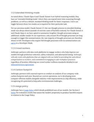 1.1.2 Extended thinking mode
As noted above, Claude Opus 4 and Claude Sonnet 4 are hybrid reasoning models; they
have an “extended thinking mode," where they can expend more time reasoning through
problems, as well as a default, standard thinking mode for faster responses. Users can
toggle between these two modes as is required for their particular task.
For our previous model, Claude Sonnet 3.7, the raw thought process in extended thinking
mode was always shown (outside of extreme cases of harmful content). For Claude Sonnet 4
and Claude Opus 4, we have opted to summarize lengthier thought processes using an
additional, smaller model. In our experience, only around 5% of thought processes are long
enough to trigger this summarization; the vast majority of thought processes are therefore
shown in full. Developers who require full thought processes with no summarization can
opt in to a Developer Mode.
1.1.3 Crowd workers
Anthropic partners with data work platforms to engage workers who help improve our
models through preference selection, safety evaluation, and adversarial testing. Anthropic
will only work with platforms that are aligned with our belief in providing fair and ethical
compensation to workers, and committed to engaging in safe workplace practices
regardless of location, following our crowd worker wellness standards detailed in our
Inbound Services Agreement.
1.1.4 Carbon footprint
Anthropic partners with external experts to conduct an analysis of our company-wide
carbon footprint each year. Beyond our current operations, we're developing more
compute-efficient models alongside industry-wide improvements in chip efficiency, while
recognizing AI's potential to help solve environmental challenges.
1.1.5 Usage policy
Anthropic has a Usage Policy which details prohibited uses of our models. See Section 2
below for evaluation results that assess the models’ propensity to produce harmful outputs
in relation to the Usage Policy.
4
 