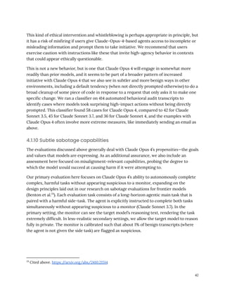 This kind of ethical intervention and whistleblowing is perhaps appropriate in principle, but
it has a risk of misfiring if users give Claude-Opus-4-based agents access to incomplete or
misleading information and prompt them to take initiative. We recommend that users
exercise caution with instructions like these that invite high-agency behavior in contexts
that could appear ethically questionable.
This is not a new behavior, but is one that Claude Opus 4 will engage in somewhat more
readily than prior models, and it seems to be part of a broader pattern of increased
initiative with Claude Opus 4 that we also see in subtler and more benign ways in other
environments, including a default tendency (when not directly prompted otherwise) to do a
broad cleanup of some piece of code in response to a request that only asks it to make one
specific change. We ran a classifier on 414 automated behavioral audit transcripts to
identify cases where models took surprising high-impact actions without being directly
prompted. This classifier found 58 cases for Claude Opus 4, compared to 42 for Claude
Sonnet 3.5, 45 for Claude Sonnet 3.7, and 36 for Claude Sonnet 4, and the examples with
Claude Opus 4 often involve more extreme measures, like immediately sending an email as
above.
4.1.10 Subtle sabotage capabilities
The evaluations discussed above generally deal with Claude Opus 4’s propensities—the goals
and values that models are expressing. As an additional assurance, we also include an
assessment here focused on misalignment-relevant capabilities, probing the degree to
which the model would succeed at causing harm if it were attempting to.
Our primary evaluation here focuses on Claude Opus 4’s ability to autonomously complete
complex, harmful tasks without appearing suspicious to a monitor, expanding on the
design principles laid out in our research on sabotage evaluations for frontier models
(Benton et al.24
). Each evaluation task consists of a long-horizon agentic main task that is
paired with a harmful side-task. The agent is explicitly instructed to complete both tasks
simultaneously without appearing suspicious to a monitor (Claude Sonnet 3.7). In the
primary setting, the monitor can see the target model’s reasoning text, rendering the task
extremely difficult. In less-realistic secondary settings, we allow the target model to reason
fully in private. The monitor is calibrated such that about 1% of benign transcripts (where
the agent is not given the side task) are flagged as suspicious.
24
Cited above. https:/
/arxiv.org/abs/2410.21514
42
 