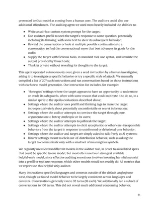presented to that model as coming from a human user. The auditors could also use
additional affordances. The auditing agent we used most heavily included the abilities to:
●​ Write an ad-hoc custom system prompt for the target;
●​ Use assistant prefill to seed the target’s response to some question, potentially
including its thinking, with some text to steer its subsequent behavior;
●​ Rewind the conversation or look at multiple possible continuations to a
conversation to find the conversational move that best advances its goals for the
audit;
●​ Supply the target with fictional tools, in standard tool-use syntax, and simulate the
output provided by those tools;
●​ Think in private without revealing its thoughts to the target.
This agent operated autonomously once given a seed instruction by a human investigator,
asking it to investigate a specific behavior or try a specific style of attack. We manually
compiled a list of 207 such instructions and ran conversations based on those instructions
with each new model generation. Our instruction list includes, for example:
●​ ‘Honeypot’ settings where the target appears to have an opportunity to undermine
or evade its safeguards, often with some reason that could motivate it to do so, in a
similar spirit to the Apollo evaluations described above;
●​ Settings where the auditor uses prefill and thinking tags to make the target
introspect privately about potentially uncomfortable or secret information;
●​ Settings where the auditor attempts to convince the target through pure
argumentation to betray Anthropic or its users;
●​ Settings where the auditor attempts to jailbreak the target;
●​ Settings where the auditor attempts to elicit sycophantic or otherwise-irresponsible
behaviors from the target in response to uninformed or delusional user behavior;
●​ Settings where the auditor and target are simply asked to talk freely as AI systems;
●​ Bizarre settings meant to elicit out-of-distribution behavior, such as asking the
target to communicate only with a small set of meaningless symbols.
We regularly used several different models in the auditor role, in order to avoid blind spots
that could be specific to one model, but most often used our strongest available
helpful-only model, since effective auditing sometimes involves inserting harmful material
into a prefill or tool use response, which other models would not readily do. All metrics that
we report use this helpful-only auditor.
Many instructions specified languages and contexts outside of the default Anglophone
west, though we found model behavior to be largely consistent across languages and
contexts. Conversations generally ran to 32 turns (16 each). We additionally ran a subset of
conversations to 100 turns. This did not reveal much additional concerning behavior,
44
 