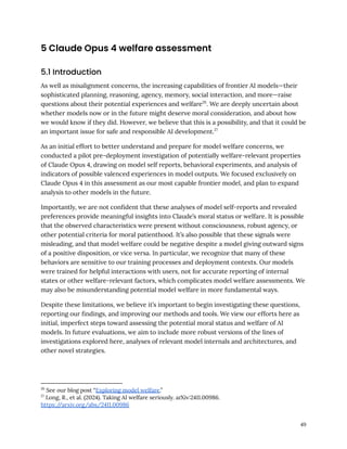 5 Claude Opus 4 welfare assessment
5.1 Introduction
As well as misalignment concerns, the increasing capabilities of frontier AI models—their
sophisticated planning, reasoning, agency, memory, social interaction, and more—raise
questions about their potential experiences and welfare26
. We are deeply uncertain about
whether models now or in the future might deserve moral consideration, and about how
we would know if they did. However, we believe that this is a possibility, and that it could be
an important issue for safe and responsible AI development.27
As an initial effort to better understand and prepare for model welfare concerns, we
conducted a pilot pre-deployment investigation of potentially welfare-relevant properties
of Claude Opus 4, drawing on model self reports, behavioral experiments, and analysis of
indicators of possible valenced experiences in model outputs. We focused exclusively on
Claude Opus 4 in this assessment as our most capable frontier model, and plan to expand
analysis to other models in the future.
Importantly, we are not confident that these analyses of model self-reports and revealed
preferences provide meaningful insights into Claude’s moral status or welfare. It is possible
that the observed characteristics were present without consciousness, robust agency, or
other potential criteria for moral patienthood. It’s also possible that these signals were
misleading, and that model welfare could be negative despite a model giving outward signs
of a positive disposition, or vice versa. In particular, we recognize that many of these
behaviors are sensitive to our training processes and deployment contexts. Our models
were trained for helpful interactions with users, not for accurate reporting of internal
states or other welfare-relevant factors, which complicates model welfare assessments. We
may also be misunderstanding potential model welfare in more fundamental ways.
Despite these limitations, we believe it’s important to begin investigating these questions,
reporting our findings, and improving our methods and tools. We view our efforts here as
initial, imperfect steps toward assessing the potential moral status and welfare of AI
models. In future evaluations, we aim to include more robust versions of the lines of
investigations explored here, analyses of relevant model internals and architectures, and
other novel strategies.
27
Long, R., et al. (2024). Taking AI welfare seriously. arXiv:2411.00986.
https:/
/arxiv.org/abs/2411.00986
26
See our blog post “Exploring model welfare.”
49
 
