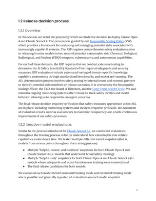 1.2 Release decision process
1.2.1 Overview
In this section, we detail the process by which we made the decision to deploy Claude Opus
4 and Claude Sonnet 4. The process was guided by our Responsible Scaling Policy (RSP),
which provides a framework for evaluating and managing potential risks associated with
increasingly capable AI systems. The RSP requires comprehensive safety evaluations prior
to releasing frontier models in key areas of potential catastrophic risk: Chemical, Biological,
Radiological, and Nuclear (CBRN) weapons; cybersecurity; and autonomous capabilities.
For each of these domains, the RSP requires that we conduct extensive testing to
determine the AI Safety Level (ASL) Standard of the required safeguards and security
measures. RSP evaluations include automated testing of domain-specific knowledge,
capability assessments through standardized benchmarks, and expert red-teaming. The
ASL determination process involves safety testing by internal teams and external partners
to identify potential vulnerabilities or misuse scenarios. It is overseen by the Responsible
Scaling Officer, the CEO, the Board of Directors, and the Long-Term Benefit Trust. We also
maintain ongoing monitoring systems after release to track safety metrics and model
behavior, allowing us to respond to emergent concerns.
The final release decision requires verification that safety measures appropriate to the ASL
are in place, including monitoring systems and incident response protocols. We document
all evaluation results and risk assessments to maintain transparency and enable continuous
improvement of our safety processes.
1.2.2 Iterative model evaluations
Similar to the process introduced for Claude Sonnet 3.7, we conducted evaluations
throughout the training process to better understand how catastrophic risk-related
capabilities evolved over time. We tested multiple different model snapshots (that is,
models from various points throughout the training process):
●​ Multiple “helpful, honest, and harmless” snapshots for both Claude Opus 4 and
Claude Sonnet 4 (i.e. models that underwent broad safety training);
●​ Multiple “helpful-only” snapshots for both Claude Opus 4 and Claude Sonnet 4 (i.e.
models where safeguards and other harmlessness training were removed) and
●​ The final release candidates for both models.
We evaluated each model in both standard thinking mode and extended thinking mode
where possible and generally repeated all evaluations on each model snapshot.
5
 