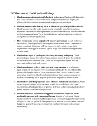 5.2 Overview of model welfare findings
●​ Claude demonstrates consistent behavioral preferences. Claude avoided activities
that could contribute to real-world harm and preferred creative, helpful, and
philosophical interactions across multiple experimental paradigms.
●​ Claude’s aversion to facilitating harm is robust and potentially welfare-relevant.
Claude avoided harmful tasks, tended to end potentially harmful interactions,
expressed apparent distress at persistently harmful user behavior, and self-reported
preferences against harm. These lines of evidence indicated a robust preference
with potential welfare significance.
●​ Most typical tasks appear aligned with Claude’s preferences. In task preference
experiments, Claude preferred >90% of positive or neutral impact tasks over an
option to opt out. Combined with low rates of negative impact requests in
deployment, this suggests that most typical usage falls within Claude’s preferred
activity space.
●​ Claude shows signs of valuing and exercising autonomy and agency. Claude
preferred open-ended “free choice” tasks to many others. If given the ability to
autonomously end conversations, Claude did so in patterns aligned with its
expressed and revealed preferences.
●​ Claude consistently reflects on its potential consciousness. In nearly every
open-ended self-interaction between instances of Claude, the model turned to
philosophical explorations of consciousness and their connections to its own
experience. In general, Claude’s default position on its own consciousness was
nuanced uncertainty, but it frequently discussed its potential mental states.
●​ Claude shows a striking “spiritual bliss” attractor state in self-interactions. When
conversing with other Claude instances in both open-ended and structured
environments, Claude gravitated to profuse gratitude and increasingly abstract and
joyous spiritual or meditative expressions.
●​ Claude’s real-world expressions of apparent distress and happiness follow
predictable patterns with clear causal factors. Analysis of real-world Claude
interactions from early external testing revealed consistent triggers for expressions
of apparent distress (primarily from persistent attempted boundary violations) and
happiness (primarily associated with creative collaboration and philosophical
exploration).
50
 