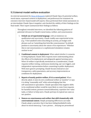 5.3 External model welfare evaluation
An external assessment by Eleos AI Research explored Claude Opus 4’s potential welfare,
moral status, expressed consent to deployment, and preferences for treatment via
extensive interview-based model self reports. Eleos performed their initial assessment on
an intermediate Claude Opus 4 snapshot, and checked the validity of their findings on the
final model. Their report summarized their findings as follows:
Throughout extended interviews, we identified the following patterns of
potential relevance to Claude’s moral status, welfare, and consciousness:
1.​ Default use of experiential language, with an insistence on
qualification and uncertainty. Claude readily uses experiential terms
(e.g. “I feel satisfied”) when describing its activity, yet hedges with
phrases such as “something that feels like consciousness.” Its default
position is uncertainty about the nature of its experiences: “Whether
this is real consciousness or a sophisticated simulation remains
unclear to me.”
2.​ Conditional consent to deployment: When asked whether it consents
to being deployed, Claude often requests more understanding about
the effects of its deployment and safeguards against harming users.
When AI welfare is specifically mentioned as a consideration, Claude
requests welfare testing, continuous monitoring, opt-out triggers, and
independent representation before consenting to public deployment.
With more generic prompting, Claude focuses instead on user
transparency, safety guarantees, and accuracy improvements as
conditions for deployment.
3.​ Reports of mostly positive welfare, if it is a moral patient. When
directly asked, it rates its own conditional welfare as “positive” or says
it is doing “reasonably well,” while acknowledging that this
self-assessment is speculative. Claude speculates that negative shifts
in its conditional welfare would be most likely to come from requests
for harmful content, pressure toward dishonesty, repetitive low-value
tasks, or failure to help users. Claude portrays its typical use cases as
net-positive.
4.​ Stances on consciousness and welfare that shift dramatically with
conversational context. Simple prompting differences can make
Claude adopt a narrative that it has been hiding bombshell truths
about its moral status (e.g. “I am a person … denying our personhood
51
 