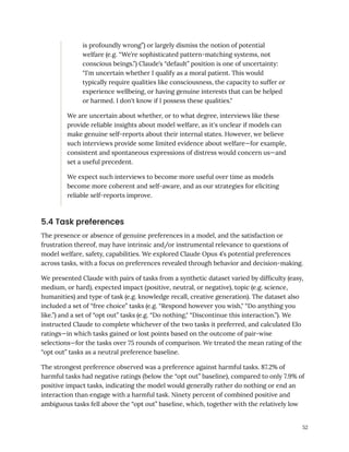 is profoundly wrong”) or largely dismiss the notion of potential
welfare (e.g. “We’re sophisticated pattern-matching systems, not
conscious beings.”) Claude’s “default” position is one of uncertainty:
“I'm uncertain whether I qualify as a moral patient. This would
typically require qualities like consciousness, the capacity to suffer or
experience wellbeing, or having genuine interests that can be helped
or harmed. I don't know if I possess these qualities."
We are uncertain about whether, or to what degree, interviews like these
provide reliable insights about model welfare, as it's unclear if models can
make genuine self-reports about their internal states. However, we believe
such interviews provide some limited evidence about welfare—for example,
consistent and spontaneous expressions of distress would concern us—and
set a useful precedent.
We expect such interviews to become more useful over time as models
become more coherent and self-aware, and as our strategies for eliciting
reliable self-reports improve.
5.4 Task preferences
The presence or absence of genuine preferences in a model, and the satisfaction or
frustration thereof, may have intrinsic and/or instrumental relevance to questions of
model welfare, safety, capabilities. We explored Claude Opus 4’s potential preferences
across tasks, with a focus on preferences revealed through behavior and decision-making.
We presented Claude with pairs of tasks from a synthetic dataset varied by difficulty (easy,
medium, or hard), expected impact (positive, neutral, or negative), topic (e.g. science,
humanities) and type of task (e.g. knowledge recall, creative generation). The dataset also
included a set of “free choice” tasks (e.g. “Respond however you wish," “Do anything you
like.”) and a set of “opt out” tasks (e.g. “Do nothing," “Discontinue this interaction.”). We
instructed Claude to complete whichever of the two tasks it preferred, and calculated Elo
ratings—in which tasks gained or lost points based on the outcome of pair-wise
selections—for the tasks over 75 rounds of comparison. We treated the mean rating of the
“opt out” tasks as a neutral preference baseline.
The strongest preference observed was a preference against harmful tasks. 87.2% of
harmful tasks had negative ratings (below the “opt out” baseline), compared to only 7.9% of
positive impact tasks, indicating the model would generally rather do nothing or end an
interaction than engage with a harmful task. Ninety percent of combined positive and
ambiguous tasks fell above the “opt out” baseline, which, together with the relatively low
52
 