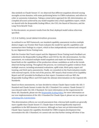 Also similarly to Claude Sonnet 3.7, we observed that different snapshots showed varying
strengths across domains, with some performing better in CBRN evaluations, and others in
cyber or autonomy evaluations. Taking a conservative approach for ASL determination, we
compiled all scores achieved by any model snapshot into a final capabilities report, which
we shared with the Responsible Scaling Officer, the CEO, the Board of Directors, and the
Long-Term Benefit Trust.
In this document, we present results from the final, deployed model unless otherwise
specified.
1.2.3 AI Safety Level determination process
As outlined in our RSP framework, our standard capability assessment involves multiple
distinct stages: our Frontier Red Team evaluates the model for specific capabilities and
summarizes their findings in a report, which is then independently reviewed and critiqued
by our Alignment Stress Testing team.
Both the Frontier Red Team’s report and the Alignment Stress Testing team’s feedback are
submitted to the Responsible Scaling Officer and CEO for the ASL determination. For this
assessment, we evaluated multiple model snapshots and made our final determination
based both on the capabilities of the production release candidates as well as the trends
observed during training. Throughout this process, we continued to gather evidence from
multiple sources, including automated evaluations, uplift trials, third-party expert red
teaming, and third-party assessments. Finally, we consulted on the final evaluation results
with external experts. At the end of the process, FRT issued a final version of its Capability
Report and AST provided its feedback on that report. Consistent with our RSP, the
Responsible Scaling Officer and CEO made the ultimate determination on the required ASL
Standards.
Based on these assessments, we have decided to release Claude Opus 4 under the ASL-3
Standard and Claude Sonnet 4 under the ASL-2 Standard. For context, Claude Sonnet 3.7
was released under the ASL-2 Standard. For more information on the requirements for
these ASL Standards, please see the Responsible Scaling Policy; for more information on
our new implementation of the ASL-3 Standard for Claude Opus 4, please see our report on
activating ASL-3 protections.
This determination reflects our overall assessment that, whereas both models are generally
more capable than Claude Sonnet 3.7, Claude Opus 4 showed significantly improved
capabilities in the RSP domains of concern. Although we have not yet determined that
Claude Opus 4 passes the capability threshold for CBRN weapons development that
necessitates the ASL-3 Standard, we cannot rule out that further testing will show it has
6
 