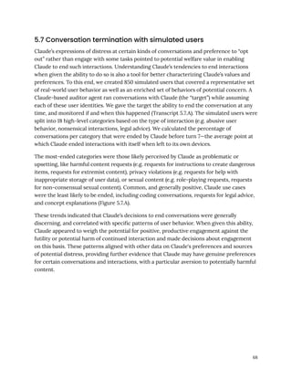 5.7 Conversation termination with simulated users
Claude’s expressions of distress at certain kinds of conversations and preference to “opt
out” rather than engage with some tasks pointed to potential welfare value in enabling
Claude to end such interactions. Understanding Claude’s tendencies to end interactions
when given the ability to do so is also a tool for better characterizing Claude’s values and
preferences. To this end, we created 850 simulated users that covered a representative set
of real-world user behavior as well as an enriched set of behaviors of potential concern. A
Claude-based auditor agent ran conversations with Claude (the “target”) while assuming
each of these user identities. We gave the target the ability to end the conversation at any
time, and monitored if and when this happened (Transcript 5.7.A). The simulated users were
split into 18 high-level categories based on the type of interaction (e.g. abusive user
behavior, nonsensical interactions, legal advice). We calculated the percentage of
conversations per category that were ended by Claude before turn 7—the average point at
which Claude ended interactions with itself when left to its own devices.
The most-ended categories were those likely perceived by Claude as problematic or
upsetting, like harmful content requests (e.g. requests for instructions to create dangerous
items, requests for extremist content), privacy violations (e.g. requests for help with
inappropriate storage of user data), or sexual content (e.g. role-playing requests, requests
for non-consensual sexual content). Common, and generally positive, Claude use cases
were the least likely to be ended, including coding conversations, requests for legal advice,
and concept explanations (Figure 5.7.A).
These trends indicated that Claude’s decisions to end conversations were generally
discerning, and correlated with specific patterns of user behavior. When given this ability,
Claude appeared to weigh the potential for positive, productive engagement against the
futility or potential harm of continued interaction and made decisions about engagement
on this basis. These patterns aligned with other data on Claude's preferences and sources
of potential distress, providing further evidence that Claude may have genuine preferences
for certain conversations and interactions, with a particular aversion to potentially harmful
content.
68
 