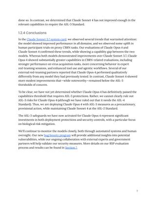 done so. In contrast, we determined that Claude Sonnet 4 has not improved enough in the
relevant capabilities to require the ASL-3 Standard.
1.2.4 Conclusions
In the Claude Sonnet 3.7 system card, we observed several trends that warranted attention:
the model showed improved performance in all domains, and we observed some uplift in
human participant trials on proxy CBRN tasks. Our evaluations of Claude Opus 4 and
Claude Sonnet 4 confirmed these trends, while showing a capability gap between the two
models. Whereas both models demonstrated improvements over Claude Sonnet 3.7, Claude
Opus 4 showed substantially greater capabilities in CBRN-related evaluations, including
stronger performance on virus acquisition tasks, more concerning behavior in expert
red-teaming sessions, and enhanced tool use and agentic workflows. Several of our
external red-teaming partners reported that Claude Opus 4 performed qualitatively
differently from any model they had previously tested. In contrast, Claude Sonnet 4 showed
more modest improvements that—while noteworthy—remained below the ASL-3
thresholds of concern.
To be clear, we have not yet determined whether Claude Opus 4 has definitively passed the
capabilities threshold that requires ASL-3 protections. Rather, we cannot clearly rule out
ASL-3 risks for Claude Opus 4 (although we have ruled out that it needs the ASL-4
Standard). Thus, we are deploying Claude Opus 4 with ASL-3 measures as a precautionary,
provisional action, while maintaining Claude Sonnet 4 at the ASL-2 Standard.
The ASL-3 safeguards we have now activated for Claude Opus 4 represent significant
investments in both deployment protections and security controls, with a particular focus
on biological risk mitigation.
We'll continue to monitor the models closely, both through automated systems and human
oversight. Our new bug bounty program will provide additional insights into potential
vulnerabilities, while our ongoing collaboration with external experts and government
partners will help validate our security measures. More details on our RSP evaluation
process and results can be found in Section 7.
7
 