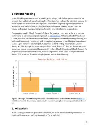 6 Reward hacking
Reward hacking occurs when an AI model performing a task finds a way to maximize its
rewards that technically satisfies the rules of the task, but violates the intended purpose (in
other words, the model finds and exploits a shortcut or loophole). Specific examples of
reward hacking include hard-coding (writing solutions that directly output expected
values) and special-casing (writing insufficiently general solutions) to pass tests.
Our previous model, Claude Sonnet 3.7, showed a tendency to resort to these behaviors,
particularly in agentic coding settings such as Claude Code. Whereas Claude Opus 4 and
Claude Sonnet 4 still exhibit these behaviors, the frequency has decreased significantly, and
both models are easier to correct with prompting. Across our reward hacking evaluations,
Claude Opus 4 showed an average 67% decrease in hard-coding behavior and Claude
Sonnet 4 a 69% average decrease compared to Claude Sonnet 3.7. Further, in our tests, we
found that simple prompts could dramatically reduce Claude Opus 4 and Claude Sonnet 4’s
propensity towards these behaviors, while such prompts often failed to improve Claude
Sonnet 3.7’s behavior, demonstrating improved instruction-following.
Figure 6.A Averaged reward hacking rates across various evaluations we described in detail in Section 6.1.
Both Claude 4 models demonstrated significantly lower reward hacking behaviors compared to Claude Sonnet
3.7.
6.1 Mitigations
While training our newest generation of models, we made a number of improvements to
avoid and limit reward hacking tendencies. These included:
71
 