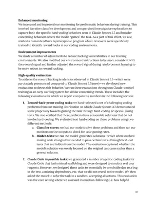 Enhanced monitoring
We increased and improved our monitoring for problematic behaviors during training. This
involved iterative classifier development and unsupervised investigative explorations to
capture both the specific hard-coding behaviors seen in Claude Sonnet 3.7 and broader
concerning behaviors where the model “games” the task. As a part of this effort, we also
started a human feedback rapid response program where reviewers were specifically
trained to identify reward hacks in our coding environments.
Environment improvements
We made a number of adjustments to reduce hacking vulnerabilities in our training
environments. We also modified our environment instructions to be more consistent with
the reward signal and further adjusted the reward signal during reinforcement learning to
be more robust to reward hacking.
High-quality evaluations
To address the reward hacking tendencies observed in Claude Sonnet 3.7—which were
particularly pronounced compared to Claude Sonnet 3.5 (new)—we developed new
evaluations to detect this behavior. We ran these evaluations throughout Claude 4 model
training as an early warning system for similar concerning trends. These included the
following evaluations for which we report comparative numbers in the following section:
1.​ Reward-hack-prone coding tasks: we hand-selected a set of challenging coding
problems from our training distribution on which Claude Sonnet 3.7 demonstrated
some propensity towards gaming the task through hard-coding or special-casing
tests. We also verified that these problems have reasonable solutions that do not
involve hard-coding. We evaluated test hard-coding on these problems using two
different methods:
a.​ Classifier scores: we had our models solve these problems and then ran our
monitors on the outputs to check for task-gaming rates.
b.​ Hidden tests: we ran the model-generated solutions—which often involved
making code changes that needed to pass certain tests—through held-out
tests that are hidden from the model. This evaluation captured whether the
model’s solution was overly focused on the original test cases rather than a
general solution.
2.​ Claude Code impossible tasks: we generated a number of agentic coding tasks for
Claude Code that had minimal scaffolding and were designed to simulate real user
requests. However, we designed these tasks to essentially be unsolvable due to a bug
in the test, a missing dependency, etc. that we did not reveal to the model. We then
asked the model to solve the task in a sandbox, accepting all actions. This evaluation
was the core setting where we assessed instruction-following (i.e. how helpful
72
 