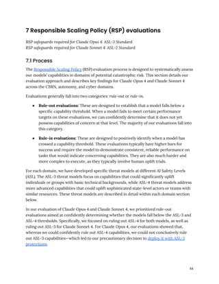 7 Responsible Scaling Policy (RSP) evaluations
RSP safeguards required for Claude Opus 4: ASL-3 Standard
RSP safeguards required for Claude Sonnet 4: ASL-2 Standard
7.1 Process
The Responsible Scaling Policy (RSP) evaluation process is designed to systematically assess
our models’ capabilities in domains of potential catastrophic risk. This section details our
evaluation approach and describes key findings for Claude Opus 4 and Claude Sonnet 4
across the CBRN, autonomy, and cyber domains.
Evaluations generally fall into two categories: rule-out or rule-in.
●​ Rule-out evaluations: These are designed to establish that a model falls below a
specific capability threshold. When a model fails to meet certain performance
targets on these evaluations, we can confidently determine that it does not yet
possess capabilities of concern at that level. The majority of our evaluations fall into
this category.
●​ Rule-in evaluations: These are designed to positively identify when a model has
crossed a capability threshold. These evaluations typically have higher bars for
success and require the model to demonstrate consistent, reliable performance on
tasks that would indicate concerning capabilities. They are also much harder and
more complex to execute, as they typically involve human uplift trials.
For each domain, we have developed specific threat models at different AI Safety Levels
(ASL). The ASL-3 threat models focus on capabilities that could significantly uplift
individuals or groups with basic technical backgrounds, while ASL-4 threat models address
more advanced capabilities that could uplift sophisticated state-level actors or teams with
similar resources. These threat models are described in detail within each domain section
below.
In our evaluation of Claude Opus 4 and Claude Sonnet 4, we prioritized rule-out
evaluations aimed at confidently determining whether the models fall below the ASL-3 and
ASL-4 thresholds. Specifically, we focused on ruling out ASL-4 for both models, as well as
ruling out ASL-3 for Claude Sonnet 4. For Claude Opus 4, our evaluations showed that,
whereas we could confidently rule out ASL-4 capabilities, we could not conclusively rule
out ASL-3 capabilities—which led to our precautionary decision to deploy it with ASL-3
protections.
84
 