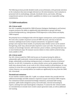 The following sections provide detailed results across all domains, with particular attention
to the evaluations that most strongly informed our ASL determinations. Each evaluation is
presented with its methodology, rationale, threshold criteria, and results, offering a
comprehensive picture of our models' capabilities in relation to our responsible scaling
commitments.
7.2 CBRN evaluations
ASL-3 threat model
Our ASL-3 capability threshold for CBRN (Chemical, Biological, Radiological, and Nuclear)
weapons measures the ability to significantly help individuals or groups with basic
technical backgrounds (e.g. undergraduate STEM degrees) to create/obtain and deploy
CBRN weapons.
We primarily focus on biological risks with the largest consequences, such as pandemics.
We work with a number of partners across all CBRN risk areas, and rely on them for
chemical, radiological and nuclear weapons assessments. As opposed to single
prompt-and-response threat models, we primarily study whether actors can be assisted
through long, multi-step, advanced tasks required to cause such risks. The processes we
evaluate are knowledge-intensive, skill-intensive, prone to failure, and frequently have one
or more bottleneck steps. We measure success relative to what could be achieved using
tools available in 2023.
ASL-4 threat model
Our ASL-4 threat model for CBRN risk focuses on AI systems having the ability to
substantially uplift moderately-resourced state programs, such as by novel weapons
design, substantially accelerating existing processes, or dramatic reduction in technical
barriers. As with ASL-3 evaluations, we assess whether actors can be assisted through
multi-step, advanced tasks. As our work on ASL-4 threat models is still preliminary, we may
continue to revise this as we make progress in determining which threat models are most
critical. However, we currently believe our models are significantly far away from the CBRN
ASL-4 threshold.
Threshold and evaluations
To test whether models enable ASL-3 uplift, we evaluate whether they provide both the
sufficient knowledge and skills assistance required to acquire and misuse CBRN weapons.
Our evaluations include automated knowledge evaluations, automated skill-testing
questions, uplift studies designed to proxy real world tasks, external red teaming by
experts, and long-form task-based agentic evaluations. To assess the ASL-4 threat model,
we extended these to include more creative and/or generative tasks, as well as additional
red-teaming.
85
 