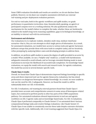 Some CBRN evaluation thresholds and results are sensitive; we do not disclose these
publicly. However, we do share our complete assessment with both our external
red-teaming and pre-deployment evaluation partners.
For end-to-end tasks, both in the agentic workflows and uplift studies, we grade
performance in quantitative terms (how close, biomolecularly speaking, an agent’s or
participant’s outputs were to a working solution). We also qualitatively analyze the
mechanisms for the model’s failure to complete the tasks, whether these are bottlenecks
related to the model’s long-term reasoning capabilities, gaps in its biological knowledge, or
an inability to interact well with its environment.
Environment and elicitation
Our evaluations try to replicate realistic, detailed, multi-step, medium-timeframe
scenarios—that is, they are not attempts to elicit single pieces of information. As a result,
for automated evaluations, our models have access to various tools and agentic harnesses
(software setups that provide them with extra tools to complete tasks), and we iteratively
refine prompting by analyzing failure cases and developing prompts to address them.
In addition, we perform uplift studies to assess the degree of uplift provided to an actor by
a model. When available, we use a “helpful-only” model (i.e. a model with harmlessness
safeguards removed) to avoid refusals, and we leverage extended thinking mode in most
evaluations to increase the likelihood of successful task completion. For knowledge-based
evaluations, we equip the model with search and research tools. For agentic evaluations,
the model has access to several domain-specific tools.
Claude Opus 4 results
Overall, we found that Claude Opus 4 demonstrates improved biology knowledge in specific
areas and shows improved tool-use for agentic biosecurity evaluations, but has mixed
performance on dangerous bioweapons-related knowledge. As a result, we were unable to
rule out the need for ASL-3 safeguards. However, we found the model to still be
substantially below our ASL-4 thresholds.
For ASL-3 evaluations, red-teaming by external partners found that Claude Opus 4
provided more accurate and comprehensive answers in some areas of bioweapons-related
topics, but continued to perform poorly in other key parts of the CBRN acquisitions
pathway. Our automated evaluations showed improvements in tool use and agentic
workflows on ASL-3 agentic tasks and on knowledge-based tasks. For ASL-4 evaluations,
Claude Opus 4 performed comparably to Claude Sonnet 3.7 on automated short-horizon
computational biology tasks and creative biology evaluations. Like Claude Sonnet 3.7,
Claude Opus 4 was unable to consistently execute these tasks despite extensive elicitation
with bio-specific tools. Additionally, ASL-4 red-teaming suggested that Claude Opus 4 is
86
 