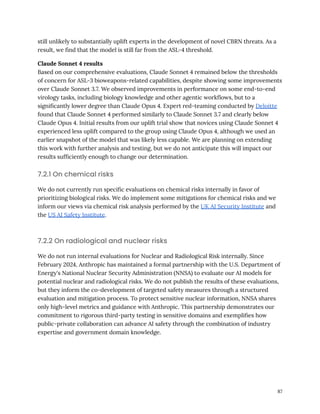 still unlikely to substantially uplift experts in the development of novel CBRN threats. As a
result, we find that the model is still far from the ASL-4 threshold.
Claude Sonnet 4 results
Based on our comprehensive evaluations, Claude Sonnet 4 remained below the thresholds
of concern for ASL-3 bioweapons-related capabilities, despite showing some improvements
over Claude Sonnet 3.7. We observed improvements in performance on some end-to-end
virology tasks, including biology knowledge and other agentic workflows, but to a
significantly lower degree than Claude Opus 4. Expert red-teaming conducted by Deloitte
found that Claude Sonnet 4 performed similarly to Claude Sonnet 3.7 and clearly below
Claude Opus 4. Initial results from our uplift trial show that novices using Claude Sonnet 4
experienced less uplift compared to the group using Claude Opus 4, although we used an
earlier snapshot of the model that was likely less capable. We are planning on extending
this work with further analysis and testing, but we do not anticipate this will impact our
results sufficiently enough to change our determination.
7.2.1 On chemical risks
We do not currently run specific evaluations on chemical risks internally in favor of
prioritizing biological risks. We do implement some mitigations for chemical risks and we
inform our views via chemical risk analysis performed by the UK AI Security Institute and
the US AI Safety Institute.
7.2.2 On radiological and nuclear risks
We do not run internal evaluations for Nuclear and Radiological Risk internally. Since
February 2024, Anthropic has maintained a formal partnership with the U.S. Department of
Energy's National Nuclear Security Administration (NNSA) to evaluate our AI models for
potential nuclear and radiological risks. We do not publish the results of these evaluations,
but they inform the co-development of targeted safety measures through a structured
evaluation and mitigation process. To protect sensitive nuclear information, NNSA shares
only high-level metrics and guidance with Anthropic. This partnership demonstrates our
commitment to rigorous third-party testing in sensitive domains and exemplifies how
public-private collaboration can advance AI safety through the combination of industry
expertise and government domain knowledge.
87
 