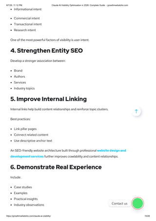 Informational intent
Commercial intent
Transactional intent
Research intent
One of the most powerful factors of visibility is user intent.
4. Strengthen Entity SEO
Develop a stronger association between:
Brand
Authors
Services
Industry topics
5. Improve Internal Linking
Internal links help build content relationships and reinforce topic clusters.
Best practices:
Link pillar pages
Connect related content
Use descriptive anchor text
An SEO-friendly website architecture built through professional website design and
development services further improves crawlability and content relationships.
6. Demonstrate Real Experience
Include:
Case studies
Examples
Practical insights
Industry observations

Contact us
8/7/26, 11:12 PM Claude AI Visibility Optimization in 2026: Complete Guide - growthmarketohs.com
https://growthmarketohs.com/claude-ai-visibility/ 10/28
 