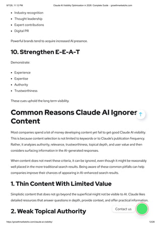 Industry recognition
Thought leadership
Expert contributions
Digital PR
Powerful brands tend to acquire increased AI presence.
10. Strengthen E-E-A-T
Demonstrate:
Experience
Expertise
Authority
Trustworthiness
These cues uphold the long term visibility.
Common Reasons Claude AI Ignores
Content
Most companies spend a lot of money developing content yet fail to get good Claude AI visibility.
This is because content selection is not limited to keywords or to Claude’s publication frequency.
Rather, it analyzes authority, relevance, trustworthiness, topical depth, and user value and then
considers surfacing information in the AI-generated responses.
When content does not meet these criteria, it can be ignored, even though it might be reasonably
well placed in the more traditional search results. Being aware of these common pitfalls can help
companies improve their chances of appearing in AI-enhanced search results.
1. Thin Content With Limited Value
Simplistic content that does not go beyond the superficial might not be visible to AI. Claude likes
detailed resources that answer questions in depth, provide context, and offer practical information.
2. Weak Topical Authority

Contact us
8/7/26, 11:12 PM Claude AI Visibility Optimization in 2026: Complete Guide - growthmarketohs.com
https://growthmarketohs.com/claude-ai-visibility/ 12/28
 