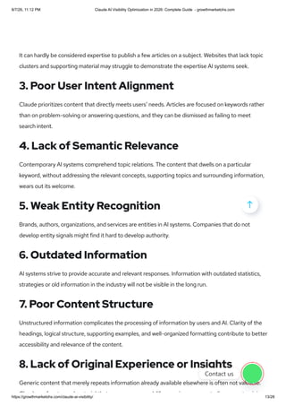 It can hardly be considered expertise to publish a few articles on a subject. Websites that lack topic
clusters and supporting material may struggle to demonstrate the expertise AI systems seek.
3. Poor User Intent Alignment
Claude prioritizes content that directly meets users’ needs. Articles are focused on keywords rather
than on problem-solving or answering questions, and they can be dismissed as failing to meet
search intent.
4. Lack of Semantic Relevance
Contemporary AI systems comprehend topic relations. The content that dwells on a particular
keyword, without addressing the relevant concepts, supporting topics and surrounding information,
wears out its welcome.
5. Weak Entity Recognition
Brands, authors, organizations, and services are entities in AI systems. Companies that do not
develop entity signals might find it hard to develop authority.
6. Outdated Information
AI systems strive to provide accurate and relevant responses. Information with outdated statistics,
strategies or old information in the industry will not be visible in the long run.
7. Poor Content Structure
Unstructured information complicates the processing of information by users and AI. Clarity of the
headings, logical structure, supporting examples, and well-organized formatting contribute to better
accessibility and relevance of the content.
8. Lack of Original Experience or Insights
Generic content that merely repeats information already available elsewhere is often not valuable.
Cl d f t d t i l th t l lif i t di t i i

Contact us
8/7/26, 11:12 PM Claude AI Visibility Optimization in 2026: Complete Guide - growthmarketohs.com
https://growthmarketohs.com/claude-ai-visibility/ 13/28
 