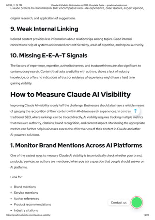 Claude prefers to read material that encompasses real-life experience, case studies, expert opinion,
original research, and application of suggestions.
9. Weak Internal Linking
Isolated content provides less information about relationships among topics. Good internal
connections help AI systems understand content hierarchy, areas of expertise, and topical authority.
10. Missing E-E-A-T Signals
The factors of experience, expertise, authoritativeness, and trustworthiness are also significant to
contemporary search. Content that lacks credibility with authors, shows a lack of industry
knowledge, or offers no indications of trust or evidence of experience might have a hard time
gaining visibility.
How to Measure Claude AI Visibility
Improving Claude AI visibility is only half the challenge. Businesses should also have a reliable means
of gauging the recognition of their content within AI-driven search experiences. In contrast to
traditional SEO, where rankings can be traced directly, AI visibility requires tracking multiple metrics
that measure authority, citations, brand recognition, and content impact. Monitoring the appropriate
metrics can further help businesses assess the effectiveness of their content in Claude and other
AI-powered solutions.
1. Monitor Brand Mentions Across AI Platforms
One of the easiest ways to measure Claude AI visibility is to periodically check whether your brand,
products, services, or authors are mentioned when you ask a question that people should answer on
AI platforms.
Look for:
Brand mentions
Service mentions
Author references
Product recommendations
Industry citations

Contact us
8/7/26, 11:12 PM Claude AI Visibility Optimization in 2026: Complete Guide - growthmarketohs.com
https://growthmarketohs.com/claude-ai-visibility/ 14/28
 