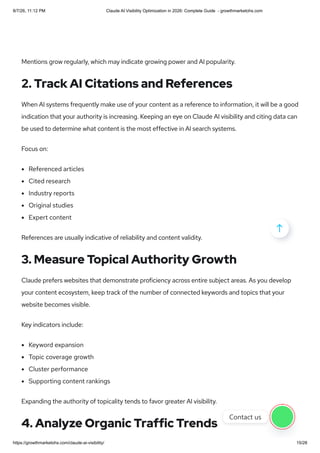 Mentions grow regularly, which may indicate growing power and AI popularity.
2. Track AI Citations and References
When AI systems frequently make use of your content as a reference to information, it will be a good
indication that your authority is increasing. Keeping an eye on Claude AI visibility and citing data can
be used to determine what content is the most effective in AI search systems.
Focus on:
Referenced articles
Cited research
Industry reports
Original studies
Expert content
References are usually indicative of reliability and content validity.
3. Measure Topical Authority Growth
Claude prefers websites that demonstrate proficiency across entire subject areas. As you develop
your content ecosystem, keep track of the number of connected keywords and topics that your
website becomes visible.
Key indicators include:
Keyword expansion
Topic coverage growth
Cluster performance
Supporting content rankings
Expanding the authority of topicality tends to favor greater AI visibility.
4. Analyze Organic Traffic Trends

Contact us
8/7/26, 11:12 PM Claude AI Visibility Optimization in 2026: Complete Guide - growthmarketohs.com
https://growthmarketohs.com/claude-ai-visibility/ 15/28
 