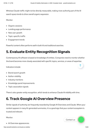 Whereas Claude traffic might not be directly measurable, making more authority part of the AI
search space tends to drive overall organic expansion.
Monitor:
Organic sessions
Landing page performance
New user growth
Topic-specific traffic
Engagement trends
Powerful content often performs well in both AI and traditional searches.
5. Evaluate Entity Recognition Signals
Contemporary AI software is based on knowledge of entities. Companies need to monitor whether
the brand becomes more closely associated with specific topics, services, or areas of expertise.
Indicators include:
Brand search growth
Author visibility
Industry mentions
Knowledge panel improvements
Topic association signals
There is also greater entity recognition, which tends to enhance Claude AI visibility with time.
6. Track Google AI Overview Presence
Similar signals of authority are frequently rewarded by Google AI Overviews and Claude. When your
content appears in many AI-generated summaries, it is a good sign that your content ecosystem is
trusted and relevant.
Monitor:
AI Overview appearances

Contact us
8/7/26, 11:12 PM Claude AI Visibility Optimization in 2026: Complete Guide - growthmarketohs.com
https://growthmarketohs.com/claude-ai-visibility/ 16/28
 