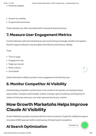 Featured snippets
Answer box visibility
AI-generated summaries
These indicators are often associated with increased AI search presence.
7. Measure User Engagement Metrics
Content deemed useful and interesting by users is becoming increasingly valuable to AI systems.
Powerful rapport indicators may strengthen the influence and enhance visibility.
Track:
Time on page
Engagement rate
Pages per session
Return visitors
Scroll depth
Useful information is likely to produce more engagement and authority cues.
8. Monitor Competitor AI Visibility
Understanding competitors’ performance in the context of AI searches can reveal promising
opportunities. Compare content depth, content coverage, signs of authority, and frequency of
citation to find areas where you can make improvements to your content.
How Growth Marketohs Helps Improve
Claude AI Visibility
Growth Marketohs provides a business with the means to enhance Claude AI’s visibility through an
innovative AI SEO approach within contemporary AI-based search ecosystems.
AI Search Optimization

Contact us
8/7/26, 11:12 PM Claude AI Visibility Optimization in 2026: Complete Guide - growthmarketohs.com
https://growthmarketohs.com/claude-ai-visibility/ 17/28
 