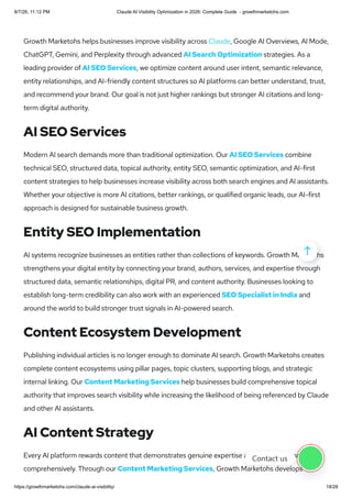 Growth Marketohs helps businesses improve visibility across Claude, Google AI Overviews, AI Mode,
ChatGPT, Gemini, and Perplexity through advanced AI Search Optimization strategies. As a
leading provider of AI SEO Services, we optimize content around user intent, semantic relevance,
entity relationships, and AI-friendly content structures so AI platforms can better understand, trust,
and recommend your brand. Our goal is not just higher rankings but stronger AI citations and long-
term digital authority.
AI SEO Services
Modern AI search demands more than traditional optimization. Our AI SEO Services combine
technical SEO, structured data, topical authority, entity SEO, semantic optimization, and AI-first
content strategies to help businesses increase visibility across both search engines and AI assistants.
Whether your objective is more AI citations, better rankings, or qualified organic leads, our AI-first
approach is designed for sustainable business growth.
Entity SEO Implementation
AI systems recognize businesses as entities rather than collections of keywords. Growth Marketohs
strengthens your digital entity by connecting your brand, authors, services, and expertise through
structured data, semantic relationships, digital PR, and content authority. Businesses looking to
establish long-term credibility can also work with an experienced SEO Specialist in India and
around the world to build stronger trust signals in AI-powered search.
Content Ecosystem Development
Publishing individual articles is no longer enough to dominate AI search. Growth Marketohs creates
complete content ecosystems using pillar pages, topic clusters, supporting blogs, and strategic
internal linking. Our Content Marketing Services help businesses build comprehensive topical
authority that improves search visibility while increasing the likelihood of being referenced by Claude
and other AI assistants.
AI Content Strategy
Every AI platform rewards content that demonstrates genuine expertise and solves user problems
comprehensively. Through our Content Marketing Services, Growth Marketohs develops

Contact us
8/7/26, 11:12 PM Claude AI Visibility Optimization in 2026: Complete Guide - growthmarketohs.com
https://growthmarketohs.com/claude-ai-visibility/ 18/28
 