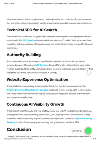 experience-driven content, original research, industry insights, and conversion-focused resources
that strengthen authority across both traditional search engines and AI-powered search platforms.
Technical SEO for AI Search
Even exceptional content can struggle if search engines and AI systems cannot properly crawl and
understand it. Our SEO Services improve website architecture, Core Web Vitals, structured data,
crawlability, indexing, and internal linking to ensure your content is technically prepared for AI search
experiences.
Authority Building
Authority remains one of the strongest signals influencing both traditional rankings and AI-
generated answers. Through our SEO Services, Growth Marketohs builds authority using digital
PR, high-quality backlinks, entity optimization, brand mentions, and topical authority strategies that
strengthen your online reputation and increase AI visibility.
Website Experience Optimization
AI search platforms increasingly prefer websites that deliver excellent user experiences. Our
Website Design and Development Services create fast, mobile-friendly, SEO-ready websites
with strong information architecture, helping both users and AI systems navigate and understand
your content more effectively.
Continuous AI Visibility Growth
AI search evolves continuously, and your strategy should too. Growth Marketohs combines AI SEO,
entity optimization, topical authority, technical SEO, and ongoing content improvements to keep
businesses visible across every major AI-powered search platform. Explore our Digital Marketing
Services to build a future-ready growth strategy that goes beyond traditional SEO.
Conclusion
Claude AI is changing how businesses are discovered online. Instead of relying only on keywords, it

Contact us
8/7/26, 11:12 PM Claude AI Visibility Optimization in 2026: Complete Guide - growthmarketohs.com
https://growthmarketohs.com/claude-ai-visibility/ 19/28
 