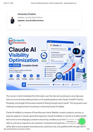 The manner in which individuals find information over the internet is evolving at a very high pace.
Users are more directly seeking answers on AI-assisted platforms like Claude, ChatGPT, Gemini,
Perplexity, and Google AI Overviews instead of clicking through search results. This has posed a new
challenge and opportunity for businesses: enhancing Claude AI visibility.
Claude AI visibility is a measure of how often your brand, Website, content, products, services, or
expertise appears in Claude-generated responses. Claude AI visibility, in contrast to traditional SEO,
which aims to rank webpages, is based on becoming a reliable source that AI systems can consult,
refer to, and use to respond to user questions. Companies that optimize effectively for Claude AI
will be able to secure greater brand awareness, authority, trust, and qualified traffic through new AI

Himanshu Chellani
Published : June 28, 2026 at 9:07 am
Updated : June 28, 2026 at 9:14 am

Contact us
8/7/26, 11:12 PM Claude AI Visibility Optimization in 2026: Complete Guide - growthmarketohs.com
https://growthmarketohs.com/claude-ai-visibility/ 2/28
 